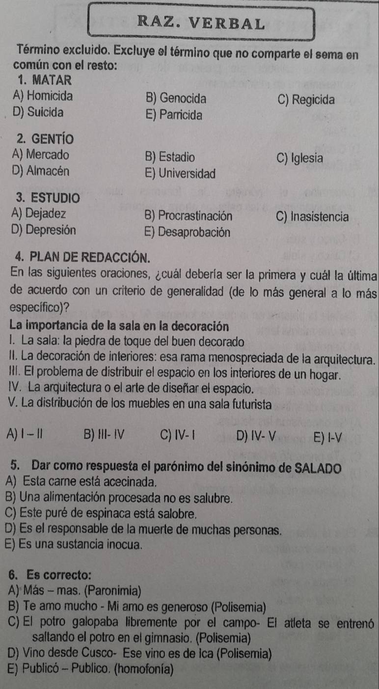 RAZ. VERBAL
Término excluido. Excluye el término que no comparte el sema en
común con el resto:
1. MATAR
A) Homicida B) Genocida C) Regicida
D) Suicida E) Parricida
2. GENTÍO
A) Mercado B) Estadio C) Iglesia
D) Almacén E) Universidad
3. ESTUDIO
A) Dejadez B) Procrastinación C) Inasistencia
D) Depresión E) Desaprobación
4. PLAN DE REDACCIÓN.
En las siguientes oraciones, ¿cuál debería ser la primera y cuál la última
de acuerdo con un criterio de generalidad (de lo más general a lo más
específico)?
La importancia de la sala en la decoración
1. La sala: la piedra de toque del buen decorado
II. La decoración de interiores: esa rama menospreciada de la arquitectura.
III. El problema de distribuir el espacio en los interiores de un hogar.
IV. La arquitectura o el arte de diseñar el espacio.
V. La distribución de los muebles en una sala futurista
A)1Ⅱ B) III- IV C) IV- I D) IV- V E) I-V
5. Dar como respuesta el parónimo del sinónimo de SALADO
A) Esta carne está acecinada.
B) Una alimentación procesada no es salubre.
C) Este puré de espinaca está salobre.
D) Es el responsable de la muerte de muchas personas.
E) Es una sustancia inocua.
6、 Es correcto:
A) Más - mas. (Paronimia)
B) Te amo mucho - Mi amo es generoso (Polisemia)
C) El potro galopaba libremente por el campo- El atleta se entrenó
saltando el potro en el gimnasio. (Polisemia)
D) Vino desde Cusco- Ese vino es de Ica (Polisemia)
E) Publicó - Publico. (homofonía)