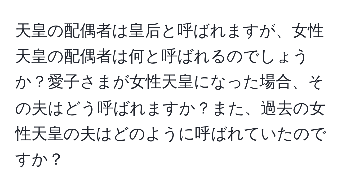 天皇の配偶者は皇后と呼ばれますが、女性天皇の配偶者は何と呼ばれるのでしょうか？愛子さまが女性天皇になった場合、その夫はどう呼ばれますか？また、過去の女性天皇の夫はどのように呼ばれていたのですか？