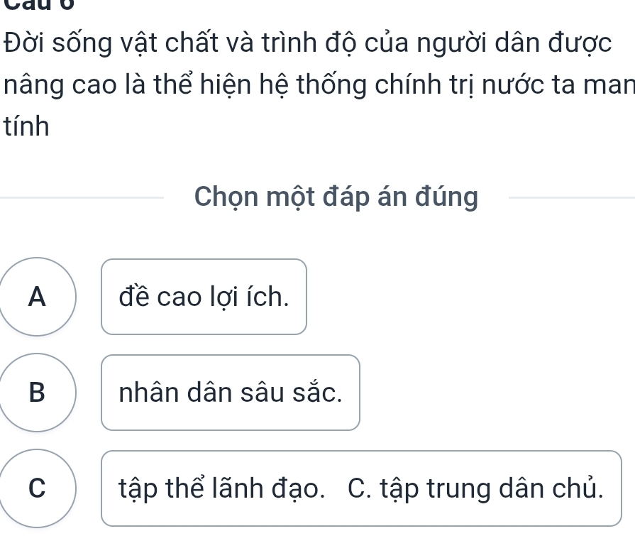 Đời sống vật chất và trình độ của người dân được
nâng cao là thể hiện hệ thống chính trị nước ta man
tính
Chọn một đáp án đúng
A đề cao lợi ích.
B nhân dân sâu sắc.
C tập thể lãnh đạo. C. tập trung dân chủ.