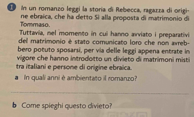 In un romanzo leggí la storia di Rebecca, ragazza di origi- 
ne ebraica, che ha detto Sì alla proposta di matrimonio di 
Tommaso. 
Tuttavia, nel momento in cui hanno avviato i preparativi 
del matrimonio è stato comunicato loro che non avreb- 
bero potuto sposarsi, per via delle leggi appena entrate in 
vigore che hanno introdotto un divieto di matrimoni misti 
tra italiani e persone di origine ebraica. 
a In quali anni è ambientato il romanzo? 
_ 
b Come spieghi questo divieto?