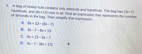 A bag of mixed nuts contains only almonds and hazelnuts. The bag has (3x-7)
hazelnuts, and (6x+13) nuts in all. Find an expression that represents the number
of almonds in the bag. Then simplify that expression.
A. 6x+13-(3x-7)
B. 3x-7-6x+13
C. 6x+13-3x-7
D. 3x-7-(6x+13)