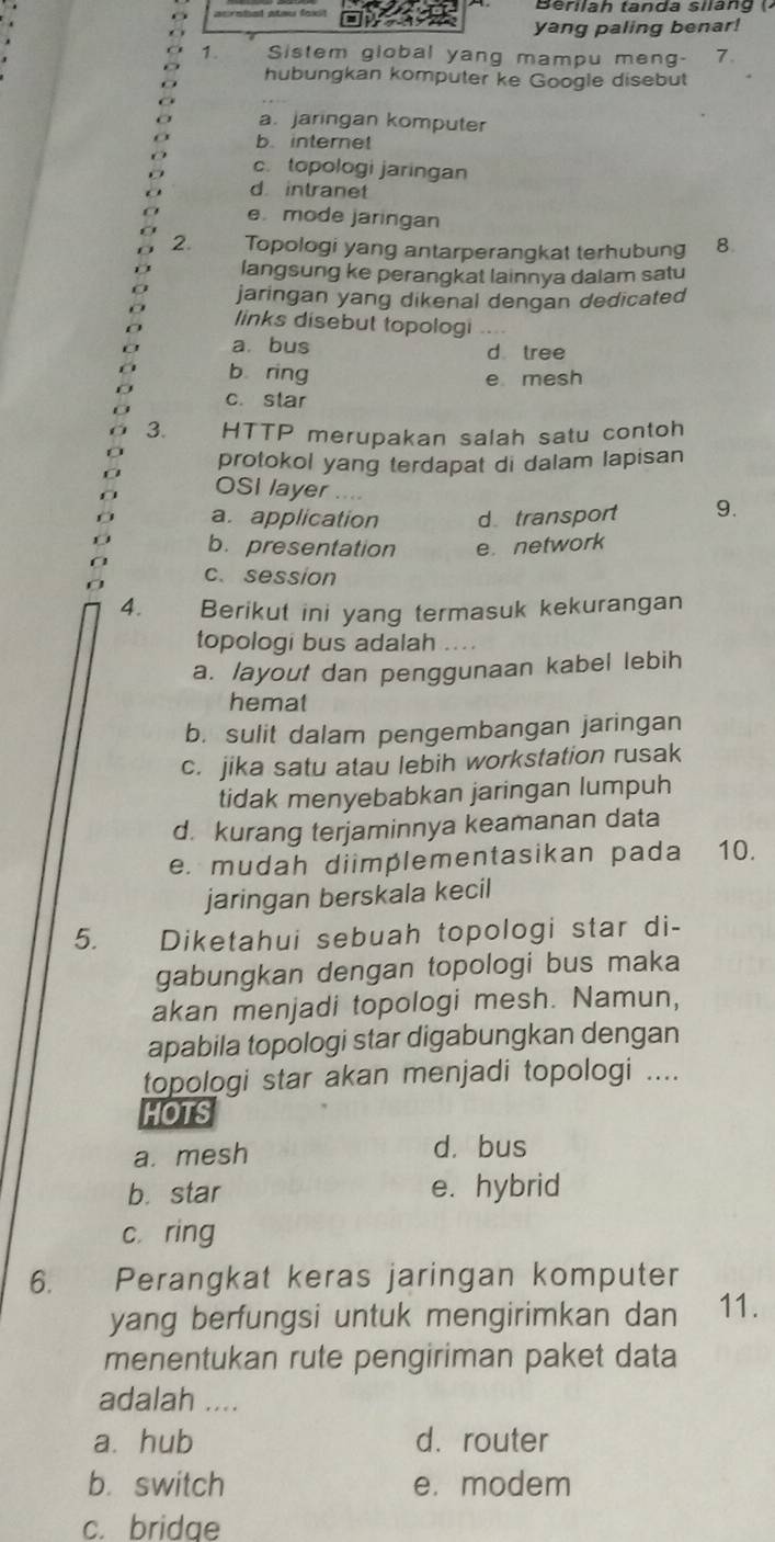 yang paling benar!
1. Sistem global yang mampu meng- 7
hubungkan komputer ke Google disebut
a. jaringan komputer
b. internet
c. topologi jaringan
d intranet
e. mode jaringan
2. Topologi yang antarperangkat terhubung 8.
langsung ke perangkat lainnya dalam satu
jaringan yang dikenal dengan dedicated
links disebut topologi
a. bus d tree
b ring e mesh
c. star
3. HTTP merupakan salah satu contoh
protokol yang terdapat di dalam lapisan
OSI layer
a. application d transport 9.
b. presentation e. network
c. session
4. Berikut ini yang termasuk kekurangan
topologi bus adalah .
a. layout dan penggunaan kabel lebih
hemat
b. sulit dalam pengembangan jaringan
c. jika satu atau lebih workstation rusak
tidak menyebabkan jaringan lumpuh
d. kurang terjaminnya keamanan data
e. mudah diimplementasikan pada 10.
jaringan berskala kecil
5. Diketahui sebuah topologi star di-
gabungkan dengan topologi bus maka
akan menjadi topologi mesh. Namun,
apabila topologi star digabungkan dengan
topologi star akan menjadi topologi ....
HOTS
a. mesh d. bus
b. star e. hybrid
c ring
6. Perangkat keras jaringan komputer
yang berfungsi untuk mengirimkan dan 11.
menentukan rute pengiriman paket data
adalah ....
a. hub d. router
b. switch e. modem
c. bridge