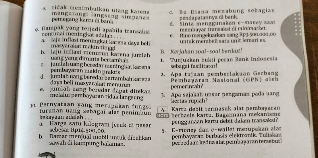 e. tidak menimbulkan utang karena c. Bu Diana menabung sebagian
mengurangi langsung simpanan pendapatannya di bank.
pemegang kartu di bank
d. Sinta menggunakan e-money saat
9. Dampak yang terjadi apabila transaksi
membayar transaksi di minimarket.
nontunai meningkat adalah . . . .
e. Rino mengeluarkan uang Rp3.500.000,00
a. laju inflasi meningkat karena daya beli
untuk membeli satu unit lemari es.
masyarakat makin tinggi
b. laju inflasi menurun karena jumlah
B. Kerjakan soal-soal berikut!
uang yang diminta bertambah 1. Tunjukkan bukti peran Bank Indonesia
c. jumlah uang beredar meningkat karena sebagai fasilitator!
pembayaran makin praktis
d. jumlah uang beredar bertambah karena 2. Apa tujuan pemberlakuan Gerbang
daya beli masyarakat menurun Pembayaran Nasional (GPN) oleh
e. jumlah uang beredar dapat ditekan pemerintah?
melalui pembayaran tidak langsung 3. Apa sajakah unsur pengaman pada uang
kertas rupiah?
10. Pernyataan yang merupakan fungsi 4. Kartu debit termasuk alat pembayaran
turunan uang sebagai alat penimbun
kekayaan adalah . . . Hors berbasis kartu. Bagaimana mekanisme
a. Harga satu kilogram jeruk di pasar penggunaan kartu debit dalam transaksi?
sebesar Rp14.500,00. 5. E-money dan e-wallet merupakan alat
b. Damar menjual mobil untuk dibelikan pembayaran berbasis elektronik. Tuliskan
sawah di kampung halaman. perbedaan kedua alat pembayaran tersebut!