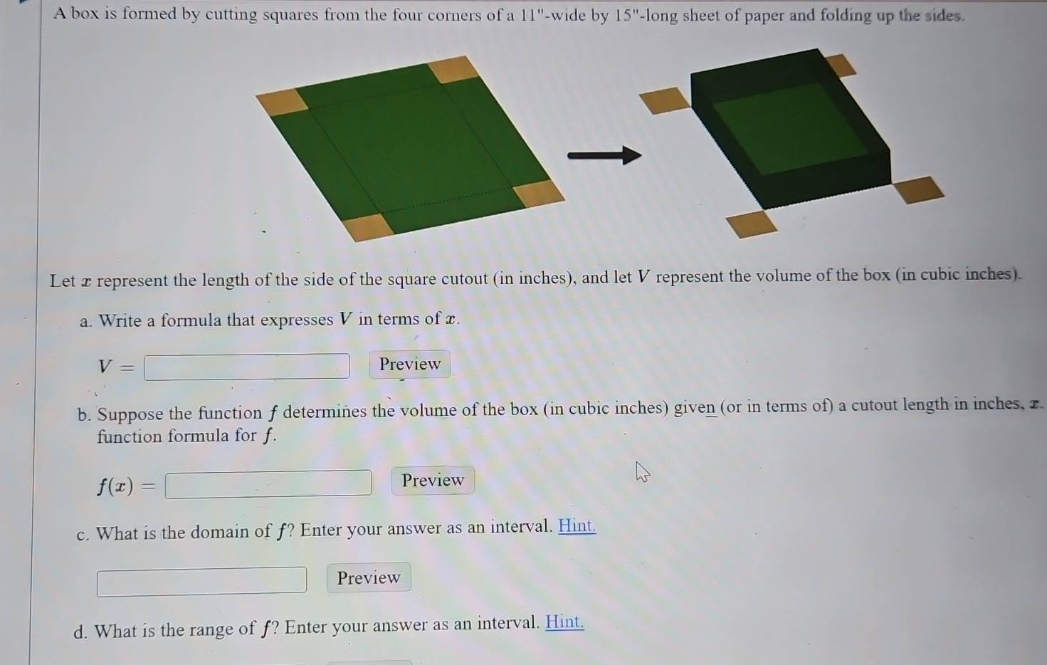 A box is formed by cutting squares from the four corners of a 11'' -wide by 15''- long sheet of paper and folding up the sides. 
Let xrepresent the length of the side of the square cutout (in inches), and let V represent the volume of the box (in cubic inches). 
a. Write a formula that expresses V in terms of x.
V= Preview 
b. Suppose the function f determiñes the volume of the box (in cubic inches) given (or in terms of) a cutout length in inches, 2. 
function formula for f.
f(x)=
Preview 
c. What is the domain of f? Enter your answer as an interval. Hint. 
Preview 
d. What is the range of f? Enter your answer as an interval. Hint.