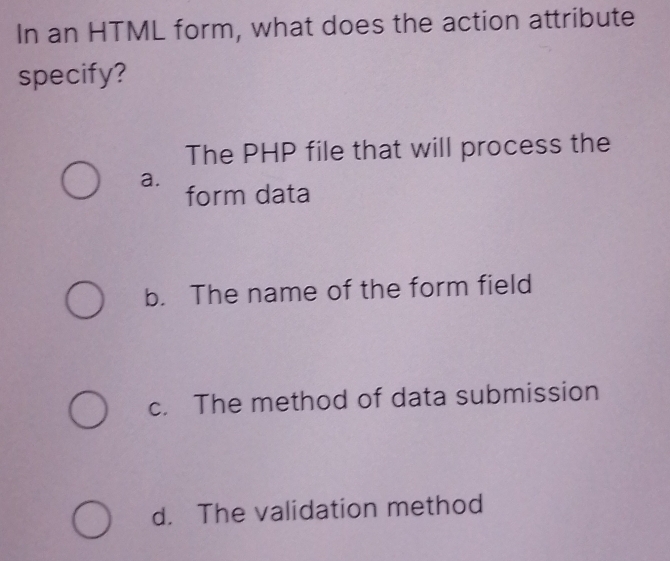 In an HTML form, what does the action attribute
specify?
The PHP file that will process the
a.
form data
b. The name of the form field
c. The method of data submission
d. The validation method