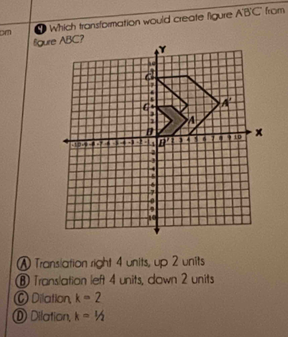 cm  Which transformation would create figure A'B'C'
from
figur
A Translation right 4 units, up 2 units
⑧ Translation left 4 units, down 2 units
C Dilation, k=2
① Dilation, k=1/2