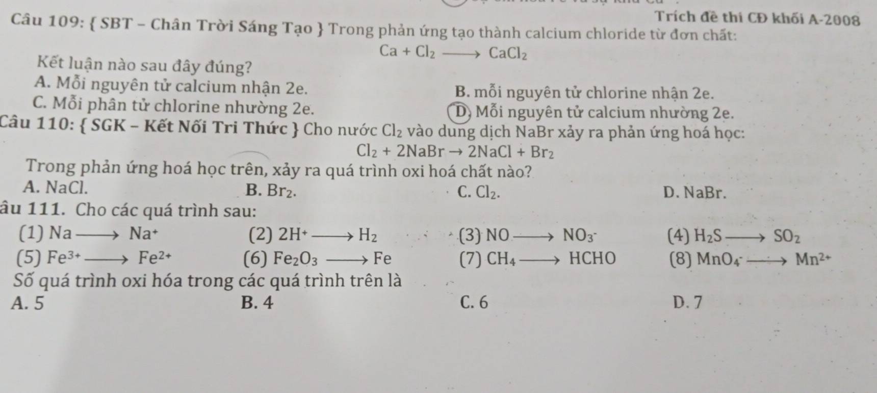 Trích đề thi CĐ khối A-2008
Câu 109:  SBT - Chân Trời Sáng Tạo  Trong phản ứng tạo thành calcium chloride từ đơn chất:
Ca+Cl_2to CaCl_2
Kết luận nào sau đây đúng?
A. Mỗi nguyên tử calcium nhận 2e. B. mỗi nguyên tử chlorine nhận 2e.
C. Mỗi phân tử chlorine nhường 2e. D) Mỗi nguyên tử calcium nhường 2e.
Câu 110:  SGK - Kết Nối Tri Thức  Cho nước Cl_2 vào dung dịch NaBr xảy ra phản ứng hoá học:
Cl_2+2NaBrto 2NaCl+Br_2
Trong phản ứng hoá học trên, xảy ra quá trình oxi hoá chất nào?
A. NaCl. B. Br_2. C. Cl_2. D. NaBr.
âu 111. Cho các quá trình sau:
(1) Nato Na^+ (2) 2H^+to H_2 (3) NOto NO_3^- (4) H_2Sto SO_2
(5) Fe^(3+)to Fe^(2+) (6) Fe_2O_3to Fe (7) CH_4to HCHO (8) MnO_4to Mn^(2+)
Số quá trình oxi hóa trong các quá trình trên là
A. 5 B. 4 C. 6 D. 7