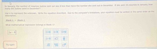 tn January, the number of resumes Justine sent out was 8 less than twice the number she sent out in December. If she sent 34 resumes in January, how 
many did Justine send in December? 
description. Use x to represent the unknown. Write the equation described. Due to the computer's limitations, your equation must be written in the same order as the 
Blank 1 = Blank 2 
What mathematical expression belongs in Blank 1?
2a-8
□ +□ □ -□ □ =□
□ +□ □  □ /□   
Try again sqrt(□ ) sqrt[□](□ ) □^(□)