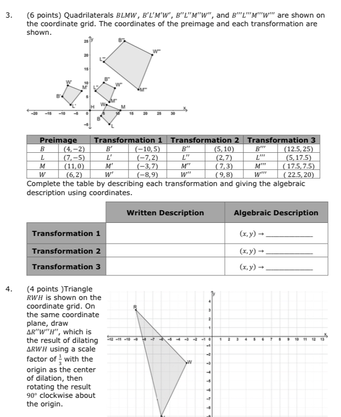 Quadrilaterals BLMW， B'L'M'W',B''L''M''W ", and B'prime prime L'prime prime M'prime prime W'prime prime  are shown on
the coordinate grid. The coordinates of the preimage and each transformation are
Complete the table by describing each transformation and giving the algebraic
description using coordinates.
4. (4 points )Triangle
RWH is shown on the
coordinate grid. On
the same coordinate
plane, draw
ΔR''W''H'', which is
the result of dilating
△ RWH using a scale
factor of  1/3  with the
origin as the center
of dilation, then
rotating the result
90° clockwise about
the origin.