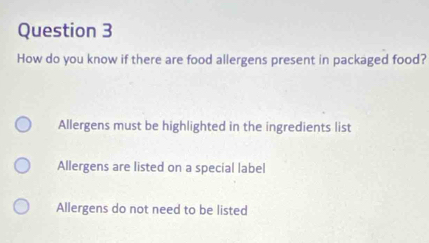 How do you know if there are food allergens present in packaged food?
Allergens must be highlighted in the ingredients list
Allergens are listed on a special label
Allergens do not need to be listed