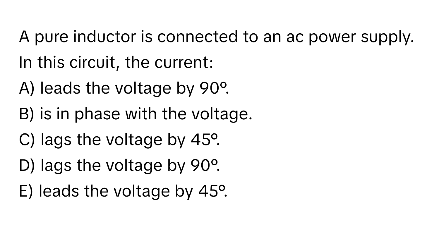 A pure inductor is connected to an ac power supply. In this circuit, the current:
A) leads the voltage by 90°.
B) is in phase with the voltage.
C) lags the voltage by 45°.
D) lags the voltage by 90°.
E) leads the voltage by 45°.