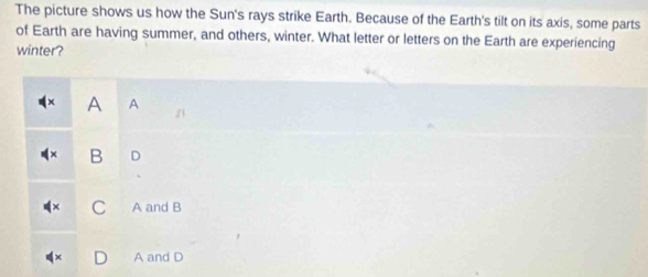 The picture shows us how the Sun's rays strike Earth. Because of the Earth's tilt on its axis, some parts
of Earth are having summer, and others, winter. What letter or letters on the Earth are experiencing
winter?
A A
B D
C A and B
A and D