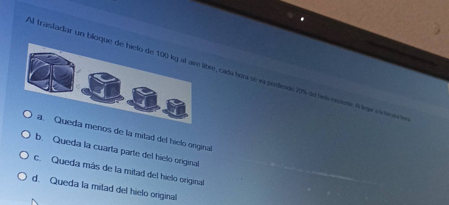 Al trasladar un bloqre, cada hora se va perdiendo 20% del hielo exislente. Al legar a la tercera de
a. Queda menos de la mitad del hielo original
b. Queda la cuarta parte del híelo original
c. Queda más de la mitad del hielo original
d. Queda la mitad del hielo original