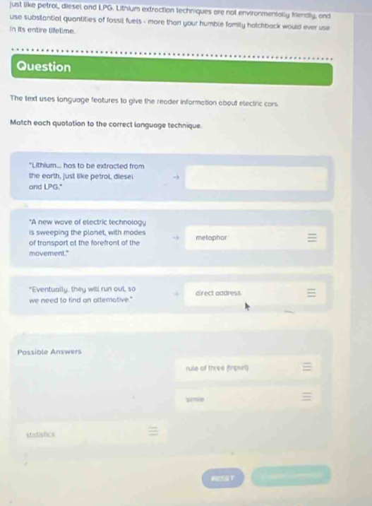 just like petrol, diesel and LPG. Lithium extraction techniques are not environmentally friendly, and
use substantial quantities of fossil fuels - more than your humble family hatchback would ever use
In its entire tifetime.
Question
The text uses language features to give the reader information about electric cars.
Match each quotation to the correct language technique.
"Lithium... has to be extracted from
the earth, just like petrol, diese!
and LPG."
"A new wave of electric technology
is sweeping the plonet, with modes
of transport at the forefront of the metaphor
movement."
"Eventually, they will run out, so
we need to find an atterotive." direct address
Possible Answers
rule of three (triport)
sirmie
statistics
HESST