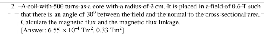 A coil with 500 turns as a core with a radius of 2 cm. It is placed in a field of 0.6 T such 
that there is an angle of 30° between the field and the normal to the cross-sectional area. 
Calculate the magnetic flux and the magnetic flux linkage. 
[Answer: 6.55* 10^(-4)Tm^2,0.33Tm^2]