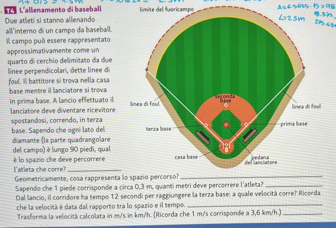 L’allenamento di baseball limite del fuoricampo 
Due atleti si stanno allenando 
all’interno di un campo da baseball. 
Il campo può essere rappresentato 
approssimativamente come un 
quarto di cerchio delimitato da due 
linee perpendicolari, dette linee di 
foul. Il battitore si trova nella casa 
base mentre il lanciatore si trova 
in prima base. A lancio effettuato il 
lanciatore deve diventare ricevitore 
spostandosi, correndo, in terza 
base. Sapendo che ogni lato del 
diamante (la parte quadrangolare 
del campo) è lungo 90 piedi, qual 
è lo spazio che deve percorrere 
l'atleta che corre? 
Geometricamente, cosa rappresenta 
Sapendo che 1 piede corrisponde a circa 0,3 m, quanti metri deve percorrere l’atleta?_ 
Dal lancio, il corridore ha tempo 12 secondi per raggiungere la terza base: a quale velocità corre? Ricorda 
che la velocità è data dal rapporto tra lo spazio e il tempo._ 
Trasforma la velocità calcolata in m/s in km/h. (Ricorda che 1 m/s corrisponde a 3,6 km/h.)_