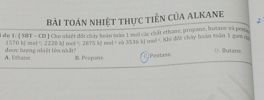 bÀI toán nhiệt thực tiễN CủA ALKANE
i dụ 1:  SBT - CD  Cho nhiệt đốt cháy hoàn toàn 1 mol các chất ethane, propane, butane và penta
1570 kJ m ol^(-1); 2220 K| mol^(-1); 2875kJmol^(-1) và 3536 kJ mol^(-1). Khi đốt cháy hoàn toàn 1 gam ca
được lượng nhiệt lớn.nhất? D. Butane.
A. Ethane. B. Propane.
C)Pentane.