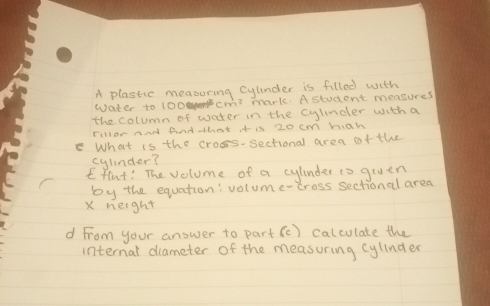 A plastic measuring cylinder is filled with 
water to 100cm3 mark. A student measures 
the column of water in the cylncler with a 
Fillor and And that it is 20 cm hah 
What is the cross-sectional area ofthe 
cylinder? 
Effut! The volume of a cylinder to given 
by the equation: volume-tross sectional area 
X neight 
d From your answer to part (c) calculate the 
internal diameter of the measuring cylinder