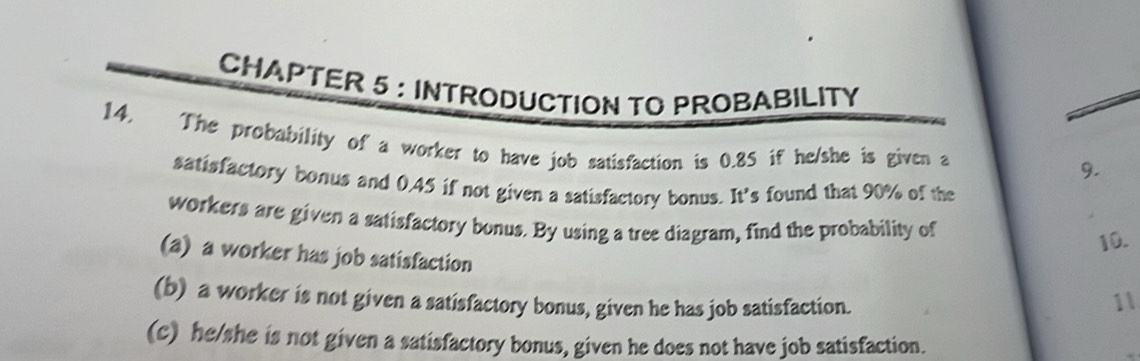 CHAPTER 5 : INTRODUCTION TO PROBABILITY
14. The probability of a worker to have job satisfaction is 0.85 if he/she is given a
9.
satisfactory bonus and 0.45 if not given a satisfactory bonus. It’s found that 90% of the
workers are given a satisfactory bonus. By using a tree diagram, find the probability of
10.
(a) a worker has job satisfaction
(b) a worker is not given a satisfactory bonus, given he has job satisfaction.
11
(c) he/she is not given a satisfactory bonus, given he does not have job satisfaction.