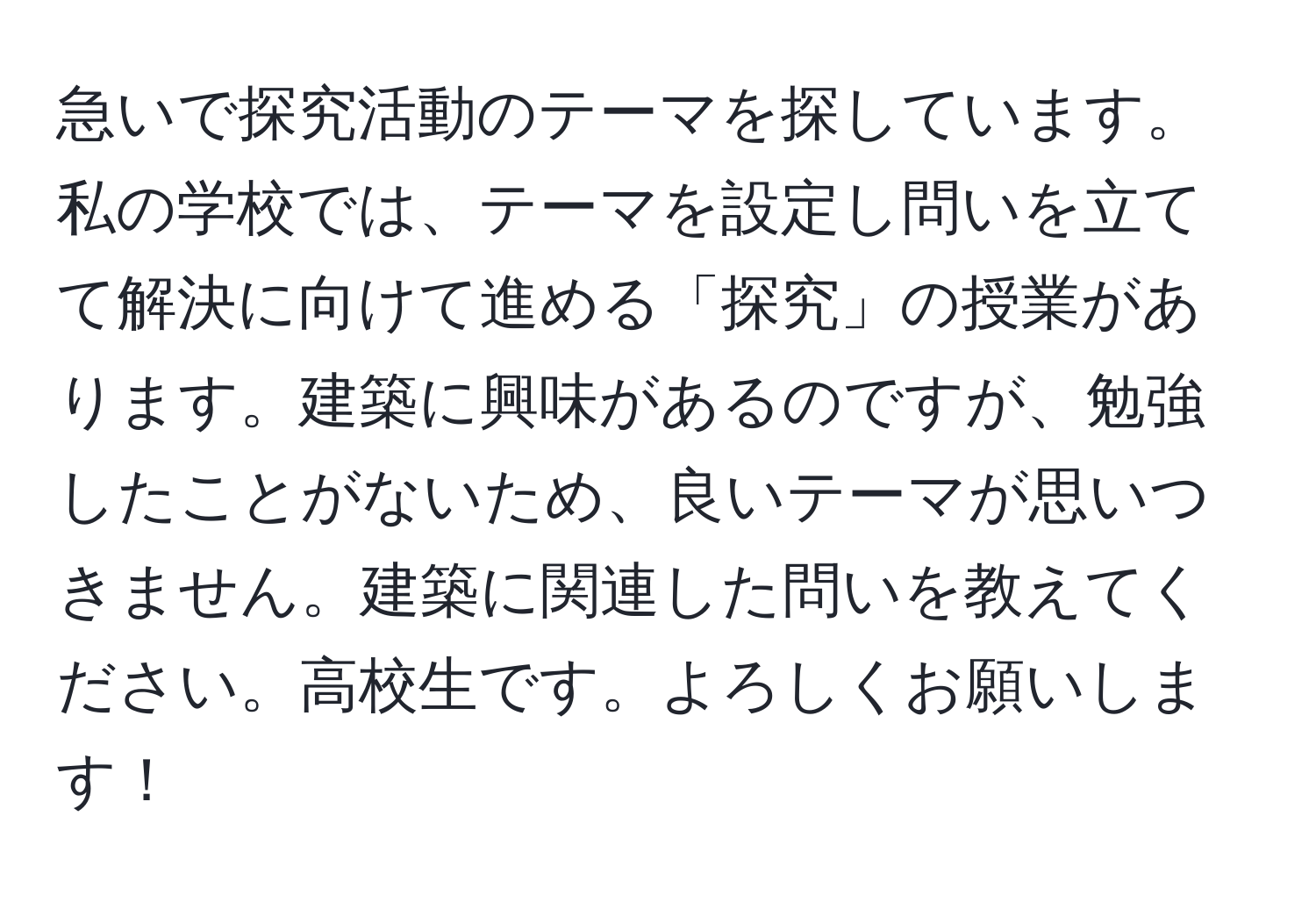 急いで探究活動のテーマを探しています。私の学校では、テーマを設定し問いを立てて解決に向けて進める「探究」の授業があります。建築に興味があるのですが、勉強したことがないため、良いテーマが思いつきません。建築に関連した問いを教えてください。高校生です。よろしくお願いします！