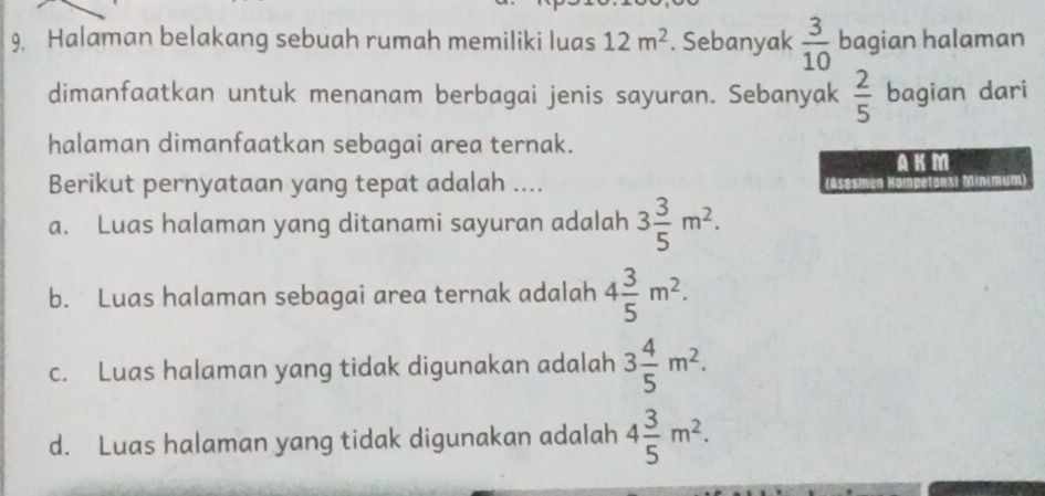 Halaman belakang sebuah rumah memiliki luas 12m^2. Sebanyak  3/10  bagian halaman
dimanfaatkan untuk menanam berbagai jenis sayuran. Sebanyak  2/5  bagian dari
halaman dimanfaatkan sebagai area ternak.
AKM
Berikut pernyataan yang tepat adalah ....
a. Luas halaman yang ditanami sayuran adalah 3 3/5 m^2.
b. Luas halaman sebagai area ternak adalah 4 3/5 m^2.
c. Luas halaman yang tidak digunakan adalah 3 4/5 m^2.
d. Luas halaman yang tidak digunakan adalah 4 3/5 m^2.