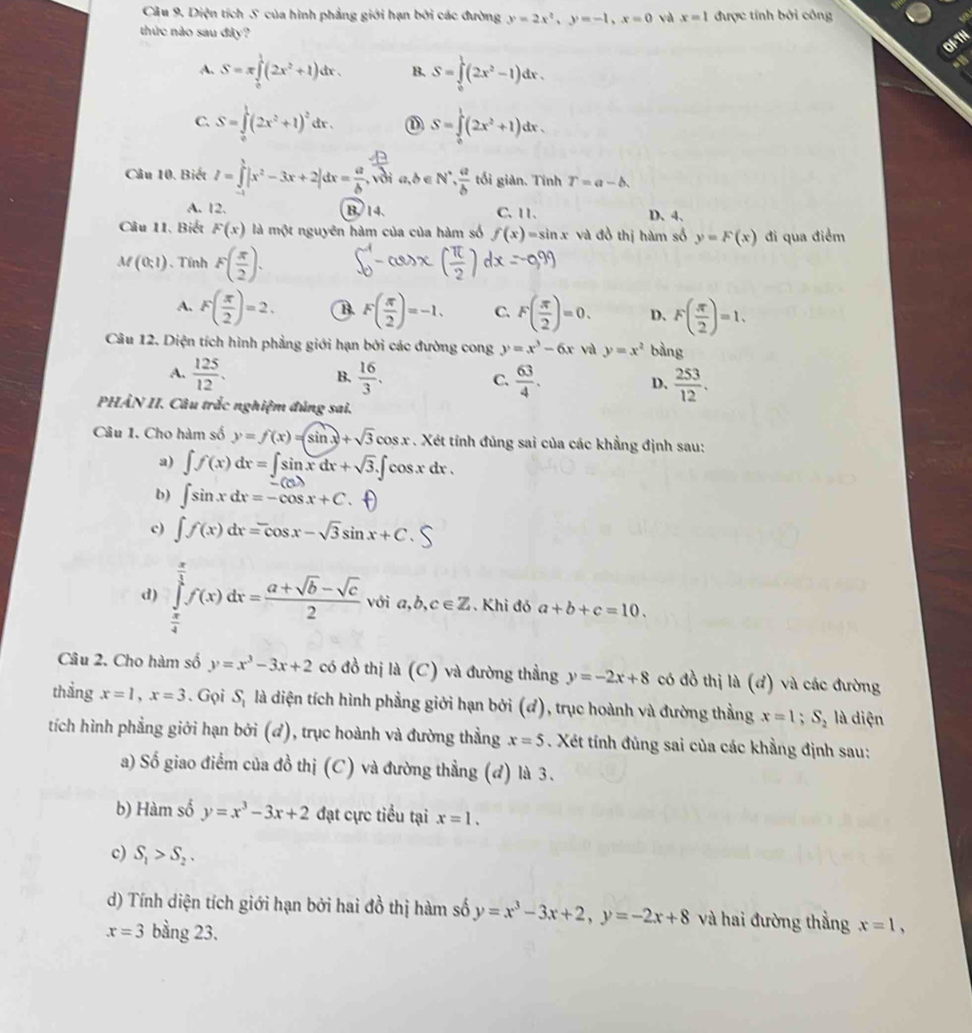 Diện tích S của hình phẳng giới hạn bởi các đường y=2x^2,y=-1,x=0 yà x=1 được tính bởi công
thức nào sau đây?
A. S=π ∈tlimits _0^(1(2x^2)+1)dx. B. S=∈tlimits _0^(1(2x^2)-1)dx.
C. S=∈tlimits _0^(1(2x^2)+1)^2dx. ① S=∈tlimits _0^(1(2x^2)+1)dx.
Câu 10. Biết I=∈tlimits _0^(1|x^2)-3x+2|dx= a/b . vời a,b∈ N^*, a/b  tối giản. Tính T=a-b.
A. 12. B. 14. C. 11. D. 4.
Câu 11. Biết F(x) là một nguyên hàm của của hàm số f(x)=sin x và đồ thị hàm số y=F(x) đi qua điểm
M(0,1).  Tính F( π /2 ).
A. F( π /2 )=2. B F( π /2 )=-1, C. F( π /2 )=0. D、 F( π /2 )=1,
Câu 12. Diện tích hình phẳng giới hạn bởi các đường cong y=x^3-6x và y=x^2 bàng
A.  125/12 .  16/3 . C.  63/4 . D.  253/12 .
B.
PHÂN II. Câu trắc nghiệm đủng sai.
Câu 1. Cho hàm số y=f(x)=(sin x)+sqrt(3)cos x. Xét tính đủng sai của các khẳng định sau:
a) ∈t f(x)dx=∈t sin xdx+sqrt(3).∈t cos xdx.
b) ∈t sin xdx=-cos x+C.
c) ∈t f(x)dx=cos x-sqrt(3)sin x+C
d) ∈tlimits _ π /4 ^ π /4 f(x)dx= (a+sqrt(b)-sqrt(c))/2  với a,b,c∈ Z. Khi đó a+b+c=10.
Câu 2. Cho hàm số y=x^3-3x+2 có đồ thị la(C) và đường thẳng y=-2x+8 có đồ thị h(d) và các đường
thẳng x=1,x=3. Gọi S_1 là diện tích hình phẳng giới hạn bởi (ơ), trục hoành và đường thẳng x=1;S_2 là diện
tích hình phẳng giới hạn bởi (đ), trục hoành và đường thằng x=5. Xét ính đủng sai của các khẳng định sau:
a) Số giao điểm của đồ thị (C) và đường thẳng (đ) là 3.
b) Hàm số y=x^3-3x+2 đạt cực tiểu tại x=1.
c) S_1>S_2.
d) Tính diện tích giới hạn bởi hai đồ thị hàm số y=x^3-3x+2,y=-2x+8 và hai đường thằng x=1,
x=3 bằng 23.