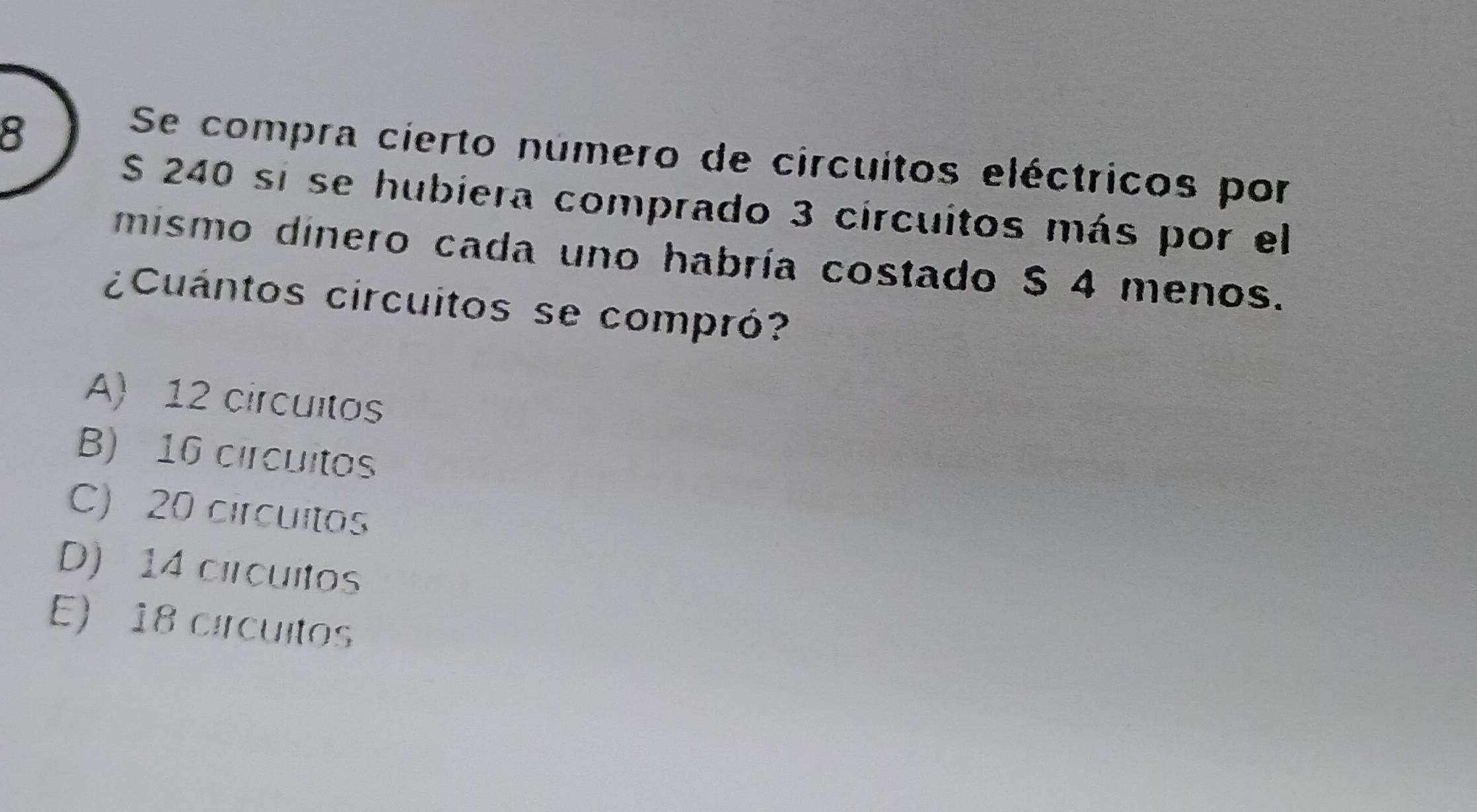 Se compra cierto número de circuitos eléctricos por
S 240 si se hubiera comprado 3 circuitos más por el
mismo dinero cada uno habría costado $ 4 menos.
¿Cuántos circuitos se compró?
A) 12 circuitos
B) 16 circuitos
C) 20 circuitos
D) 14 circuitos
E) 18 círcuitos