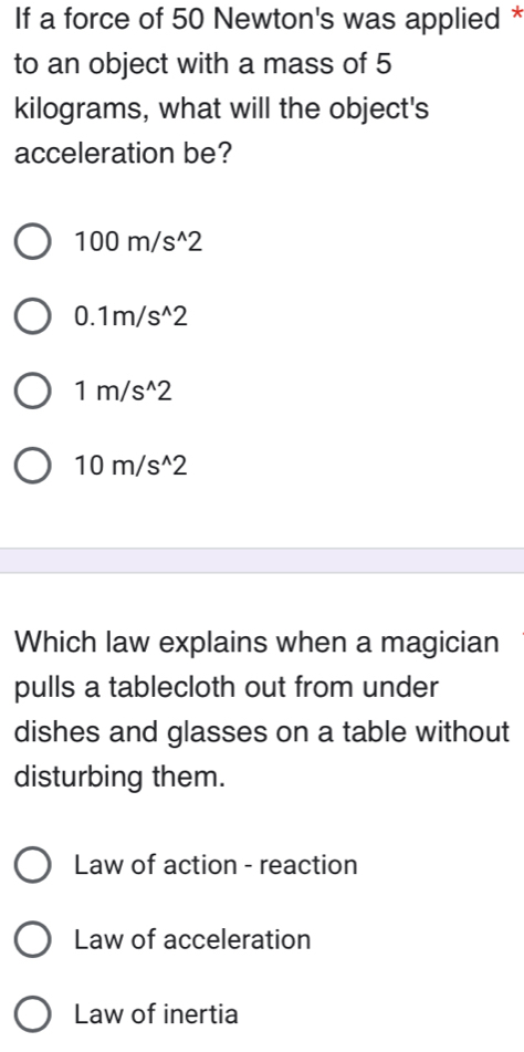 If a force of 50 Newton's was applied *
to an object with a mass of 5
kilograms, what will the object's
acceleration be?
100m/s^(wedge)2
0.1m/s^(wedge)2
1m/s^(wedge)2
10m/s^(wedge)2
Which law explains when a magician
pulls a tablecloth out from under
dishes and glasses on a table without
disturbing them.
Law of action - reaction
Law of acceleration
Law of inertia