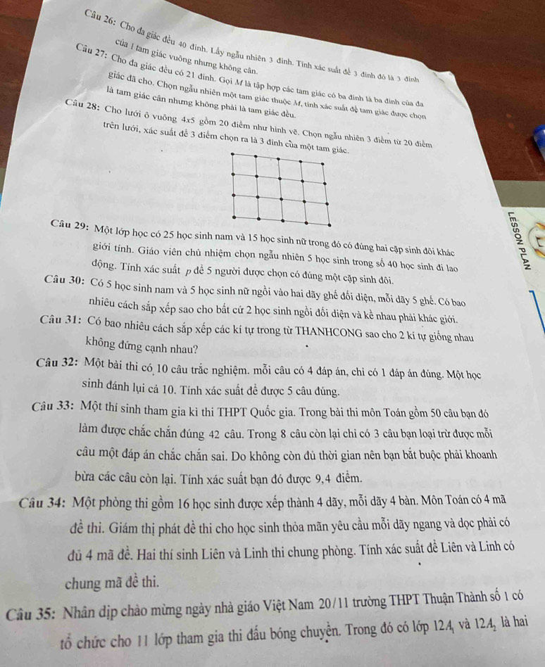 Cho đa giác đều 40 đinh. Lấy ngẫu nhiên 3 đinh. Tính xác suất để 3 định đó là 3 đing
của 1 tam giác vuông nhưng không cân.
Câu 27: Cho đa giác đều có 21 đinh. Gọi M là tập hợp các tam giác có ba đinh là ba đinh của đa
giác đã cho. Chọn ngẫu nhiên một tam giác thuộc M, tinh xác suất đệ tam giác được chọn
là tam giác cân nhưng không phải là tam giác đều.
Cầu 28: Cho lưới ô vuông 4* 5 gồm 20 điểm như hình vẽ. Chọn ngẫu nhiên 3 điểm từ 20 điểm
trên lưới, xác suất để 3 điểm chọn ra là 3 đinh của một t
Câu 29: Một lớp học có 25 học sinh nam và 15 học sinh nữ trong đó có đúng hai cặp sinh đôi khác
giới tính. Giáo viên chủ nhiệm chọn ngẫu nhiên 5 học sinh trong số 40 học sinh đi lao
động. Tính xác suất p để 5 người được chọn có đúng một cặp sinh đôi.
Câu 30: Có 5 học sinh nam và 5 học sinh nữ ngồi vào hai dãy ghế đối diện, mỗi dãy 5 ghế. Có bao
nhiêu cách sắp xếp sao cho bất cứ 2 học sinh ngồi đối diện và kể nhau phải khác giới.
Câu 31: Có bao nhiêu cách sắp xếp các kí tự trong từ THANHCONG sao cho 2 kí tự giống nhau
không đứng cạnh nhau?
Câu 32: Một bài thi có 10 câu trắc nghiệm. mỗi câu có 4 đáp án, chỉ có 1 đáp án đúng. Một học
sinh đánh lụi cả 10. Tính xác suất đề được 5 câu đúng.
Câu 33: Một thí sinh tham gia kì thi THPT Quốc gia. Trong bài thi môn Toán gồm 50 câu bạn đó
làm được chắc chắn đúng 42 câu. Trong 8 câu còn lại chi có 3 câu bạn loại trừ được mỗi
câu một đáp án chắc chắn sai. Do không còn đủ thời gian nên bạn bắt buộc phải khoanh
bừa các câu còn lại. Tính xác suất bạn đó được 9,4 điểm.
Câu 34: Một phòng thi gồm 16 học sinh được xếp thành 4 dãy, mỗi dãy 4 bàn. Môn Toán có 4 mã
đề thi. Giám thị phát đề thi cho học sinh thỏa mãn yêu cầu mỗi dãy ngang và dọc phải có
dủ 4 mã đề. Hai thí sinh Liên và Linh thi chung phòng. Tính xác suất để Liên và Linh có
chung mã đề thi.
Câu 35: Nhân dịp chào mừng ngày nhà giáo Việt Nam 20/11 trường THPT Thuận Thành số 1 có
tổ chức cho 11 lớp tham gia thi đấu bóng chuyễn. Trong đó có lớp 124 và 12A_2 là hai