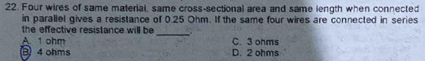 Four wires of same material, same cross-sectional area and same length when connected
in parallel gives a resistance of 0.25 Ohm. If the same four wires are connected in series
_
the effective resistance will be
A. 1 ohm C. 3 ohms
B 4 ohms D. 2 ohms