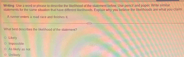 Writing Use a word or phrase to describe the likelihood of the statement below. Use pencil and paper. Write similar
statements for the same situation that have different likelihoods. Explain why you believe the likelihoods are what you claim.
A runner enters a road race and finishes it.
What best describes the likelihood of the statement?
Likely
Impossible
As likely as not
Unlikely