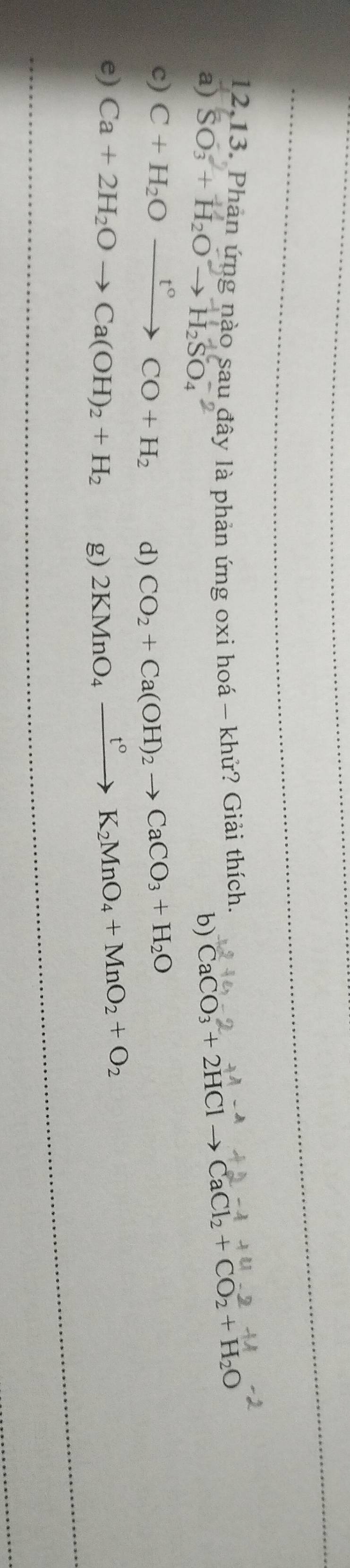 12,13. Phản ứng nào sau đây là phản ứng oxi hoá - khử? Giải thích CaCO_3+2HClto CaCl_2+CO_2+H_2O
a) SO₃ + H₂O → H₂SO₄
b)
c) C+H_2Oxrightarrow t°CO+H_2 d) CO_2+Ca(OH)_2to CaCO_3+H_2O
e) Ca+2H_2Oto Ca(OH)_2+H_2 g) 2KMnO_4xrightarrow t°K_2MnO_4+MnO_2+O_2