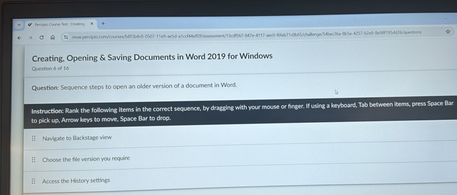 Percipio Course Test : Creating. X 
mvw.percipio.com/courses/b8f3b4c0-0507-11e9-ae5d-a1ccf44eff2f/assessment/13cdf567-847e-4117-aec0-f6fab71c0b65/challenge/54bec36a-8b5e-4257-b2e9-8e98f195dd26/questions 
Creating, Opening & Saving Documents in Word 2019 for Windows 
Question 6 of 16 
Question: Sequence steps to open an older version of a document in Word. 
Instruction: Rank the following items in the correct sequence, by dragging with your mouse or finger. If using a keyboard, Tab between items, press Space Bar 
to pick up, Arrow keys to move, Space Bar to drop. 
Navigate to Backstage view 
Choose the file version you require 
Access the History settings