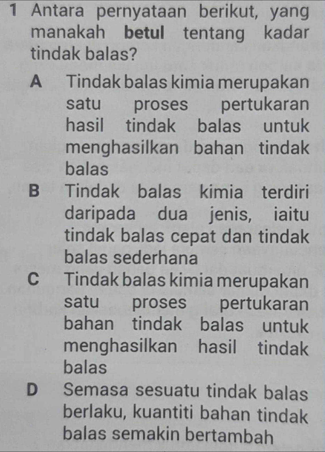 Antara pernyataan berikut, yang
manakah betul tentang kadar
tindak balas?
A Tindak balas kimia merupakan
satu proses pertukaran
hasil tindak balas untuk
menghasilkan bahan tindak
balas
B Tindak balas kimia terdiri
daripada dua jenis, iaitu
tindak balas cepat dan tindak
balas sederhana
C Tindak balas kimia merupakan
satu proses pertukaran
bahan tindak balas untuk
menghasilkan hasil tindak
balas
D Semasa sesuatu tindak balas
berlaku, kuantiti bahan tindak
balas semakin bertambah