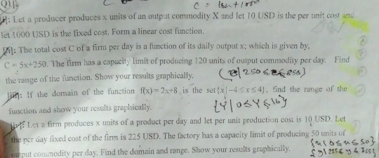 Q1]. 
: Let a producer produces x units of an output commodity X and let 10 USD is the per unit cost and 
let 4000 USD is the fixed cost. Form a linear cost function. 
Dil: The total cost C of a firm per day is a function of its daily output x; which is given by,
C=5x+250. The firm has a capacity limit of producing 120 units of output commodity per day. Find 
the range of the function. Show your results graphically. 
[ifl]: If the domain of the function f(x)=2x+8 is the se  x|-4≤ x≤ 4 , find the range of the 
function and show your results graphically. 
iv: Let a firm produces x units of a product per day and let per unit production cost is 10 USD. Let 
the per day fixed cost of the firm is 225 USD. The factory has a capacity limit of producing 50 units of 
ouput commodity per day. Find the domain and range. Show your results graphically.