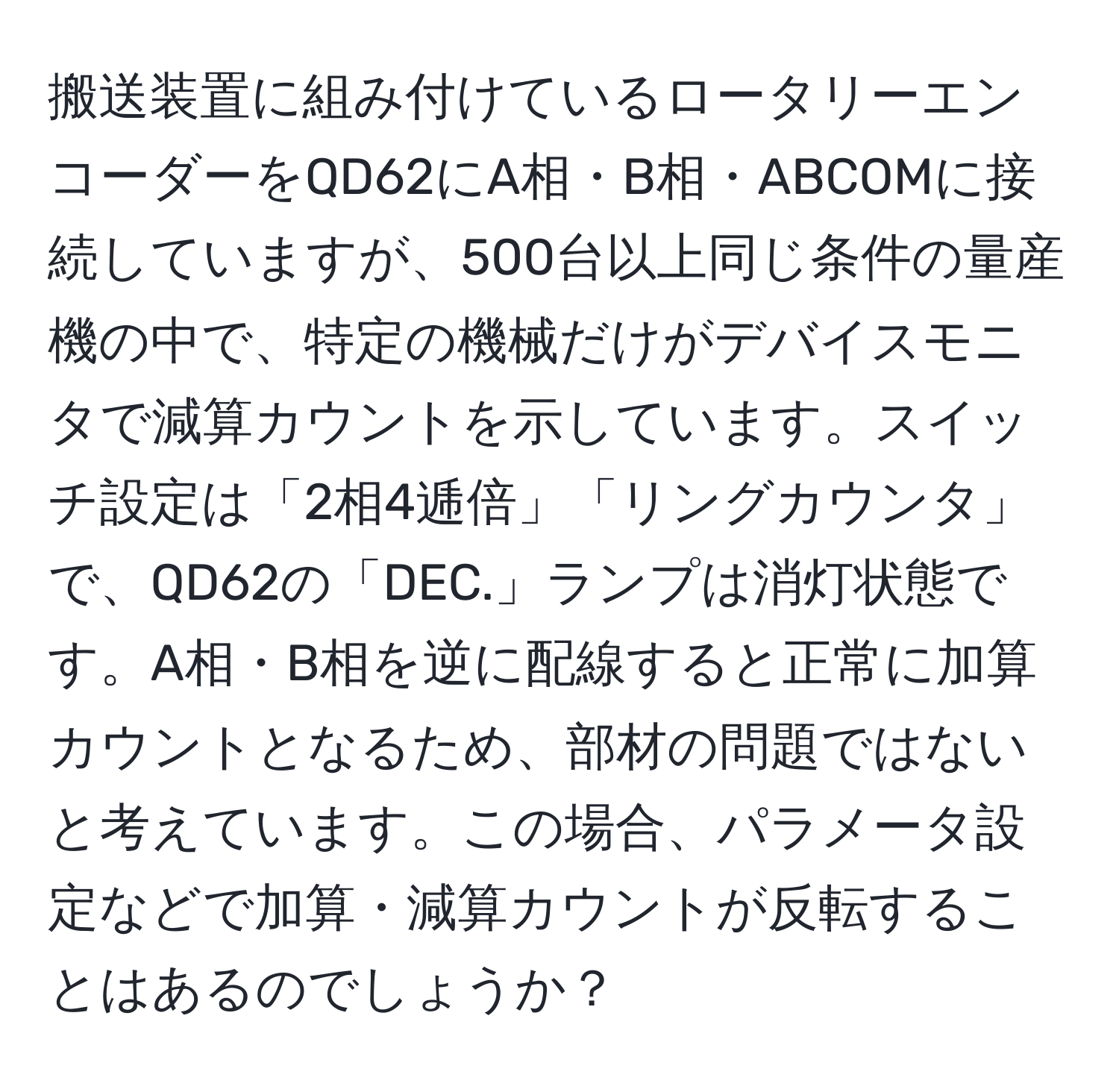 搬送装置に組み付けているロータリーエンコーダーをQD62にA相・B相・ABCOMに接続していますが、500台以上同じ条件の量産機の中で、特定の機械だけがデバイスモニタで減算カウントを示しています。スイッチ設定は「2相4逓倍」「リングカウンタ」で、QD62の「DEC.」ランプは消灯状態です。A相・B相を逆に配線すると正常に加算カウントとなるため、部材の問題ではないと考えています。この場合、パラメータ設定などで加算・減算カウントが反転することはあるのでしょうか？