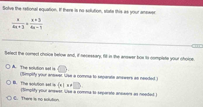 Solve the rational equation. If there is no solution, state this as your answer.
 x/4x+3 = (x+3)/4x-1 
Select the correct choice below and, if necessary, fill in the answer box to complete your choice.
A. The solution set is
(Simplify your answer. Use a comma to separate answers as needed.)
B. The solution set is  x|x!= □ . 
(Simplify your answer. Use a comma to separate answers as needed.)
C. There is no solution.