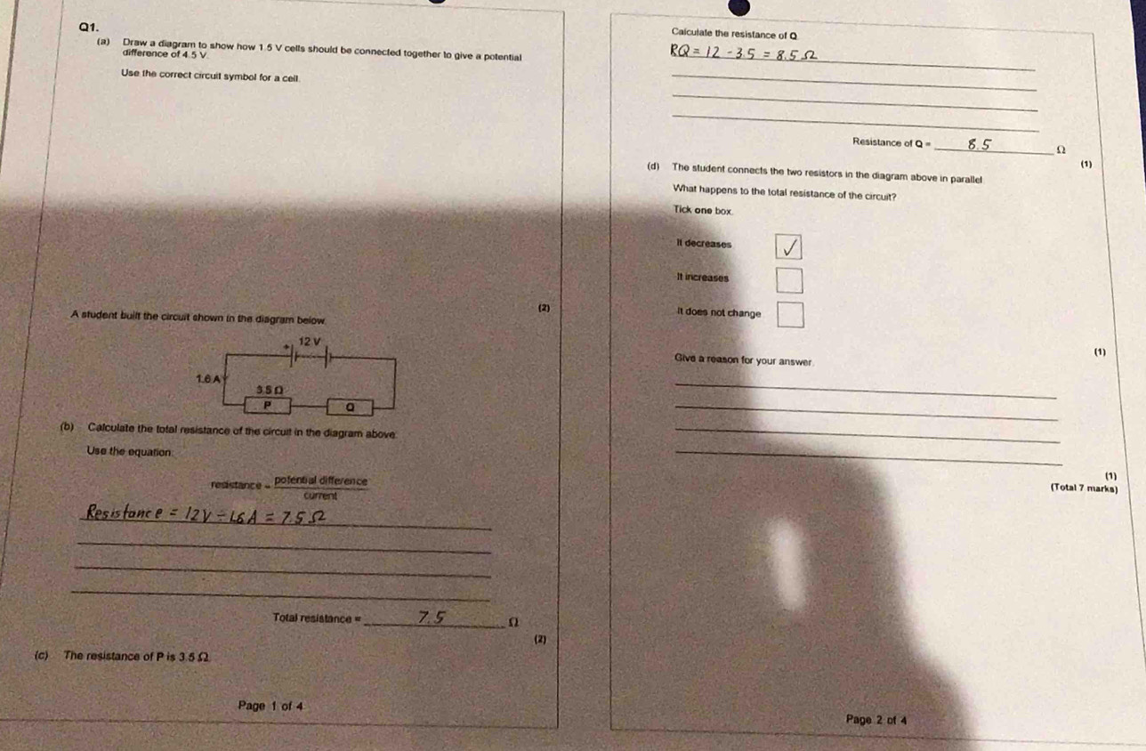 Caiculate the resistance of Q
(a) Draw a diagram to show how 1.5 V cells should be connected together to give a potential
RQ=
difference of 4.5 V
Use the correct circuit symbol for a cell
_
_
_
_
Resistance of Q= _ Ω
(1)
(d) The student connects the two resistors in the diagram above in parallel
What happens to the total resistance of the circuit?
Tick one box.
it decreases
It increases
(2) It does not change
A student built the circuit shown in the diagram below
(1)
Give a reason for your answer.
_
_
(b) Calculate the total resistance of the circuit in the diagram above
_
Use the equation _(1)
resistance - pofential difference
(Total 7 marks)
_
_
_
_
Total resistance = _n
(2)
(c) The resistance of P is 3.5£
Page 1 of 4 Page 2 of 4