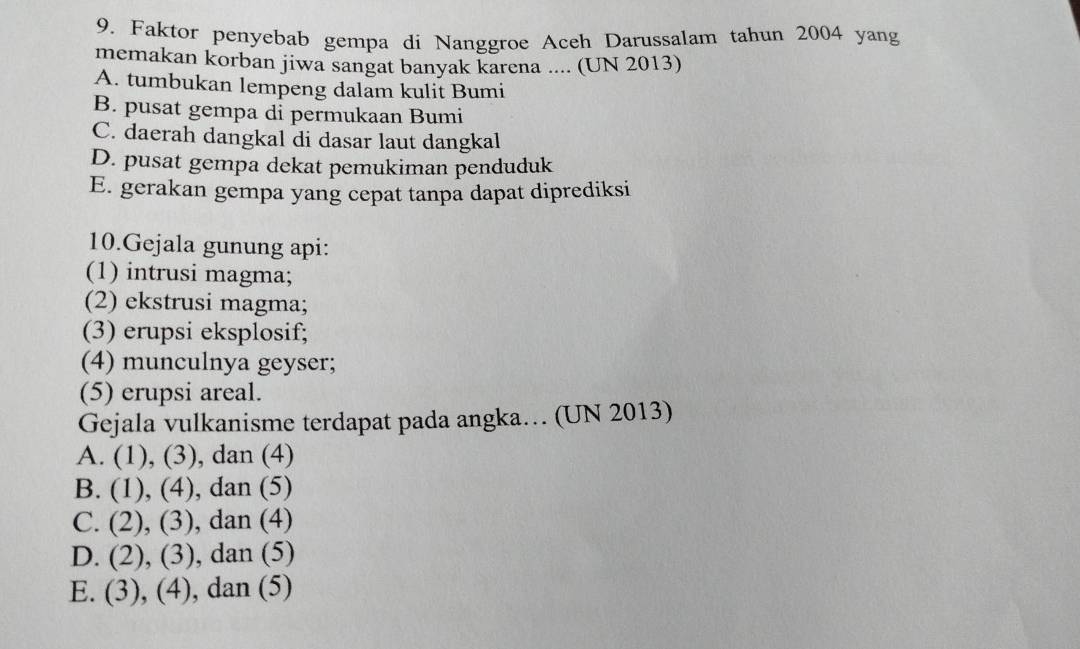 Faktor penyebab gempa di Nanggroe Aceh Darussalam tahun 2004 yang
memakan korban jiwa sangat banyak karena .... (UN 2013)
A. tumbukan lempeng dalam kulit Bumi
B. pusat gempa di permukaan Bumi
C. daerah dangkal di dasar laut dangkal
D. pusat gempa dekat pemukiman penduduk
E. gerakan gempa yang cepat tanpa dapat diprediksi
10.Gejala gunung api:
(1) intrusi magma;
(2) ekstrusi magma;
(3) erupsi eksplosif;
(4) munculnya geyser;
(5) erupsi areal.
Gejala vulkanisme terdapat pada angka… (UN 2013)
A. (1), (3), dan (4)
B. (1), (4), dan (5)
C. (2), (3), dan (4)
D. (2), (3). , dan (5)
E. (3), (4), dan (5)