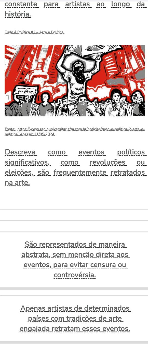 constante para artistas ao longo da
história.
Tudo é Política #2 - Arte e Política.
Fonte: https://www.radiouniversitariafm.com.br/noticias/tudo-e-política-2-arte-e-
politica/ Acesso: 21/05/2024.
Descreva como eventos políticos
significativos, como revoluções ou
eleições, são frequentemente retratados
na arte.
São representados de maneira
abstrata, sem menção direta aos
eventos, para evitar censura ou
controvérsia.
Apenas artistas de determinados
países com tradições de arte
engajada retratam esses eventos.