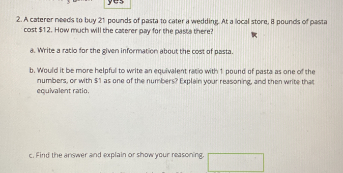 yes 
2. A caterer needs to buy 21 pounds of pasta to cater a wedding. At a local store, 8 pounds of pasta 
cost $12. How much will the caterer pay for the pasta there? 
a. Write a ratio for the given information about the cost of pasta. 
b. Would it be more helpful to write an equivalent ratio with 1 pound of pasta as one of the 
numbers, or with $1 as one of the numbers? Explain your reasoning, and then write that 
equivalent ratio. 
c. Find the answer and explain or show your reasoning. □