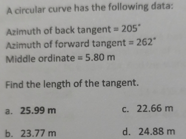 A circular curve has the following data:
Azimuth of back tangent =205°
Azimuth of forward tangent =262°
Middle ordinate =5.80m
Find the length of the tangent.
a. 25.99 m c. 22.66 m
b. 23.77 m d. 24.88 m