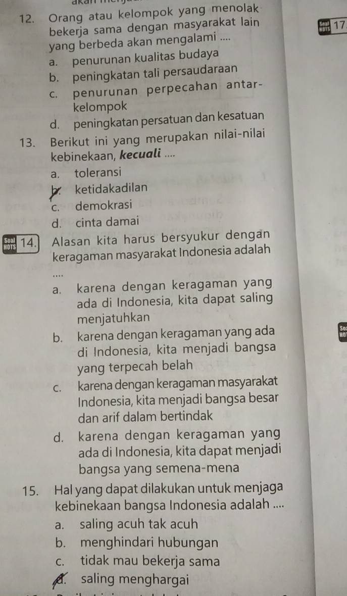 Orang atau kelompok yang menolak
bekerja sama dengan masyarakat lain
17
yang berbeda akan mengalami ....
a. penurunan kualitas budaya
b. peningkatan tali persaudaraan
c. penurunan perpecahan antar-
kelompok
d. peningkatan persatuan dan kesatuan
13. Berikut ini yang merupakan nilai-nilai
kebinekaan, kecuali ....
a. toleransi
b. ketidakadilan
c. demokrasi
d. cinta damai
14. Alasan kita harus bersyukur dengan
keragaman masyarakat Indonesia adalah
.
a. karena dengan keragaman yang
ada di Indonesia, kita dapat saling
menjatuhkan
b. karena dengan keragaman yang ada so
di Indonesia, kita menjadi bangsa
yang terpecah belah
c. karena dengan keragaman masyarakat
Indonesia, kita menjadi bangsa besar
dan arif dalam bertindak
d. karena dengan keragaman yang
ada di Indonesia, kita dapat menjadi
bangsa yang semena-mena
15. Hal yang dapat dilakukan untuk menjaga
kebinekaan bangsa Indonesia adalah ....
a. saling acuh tak acuh
b. menghindari hubungan
c. tidak mau bekerja sama. saling menghargai