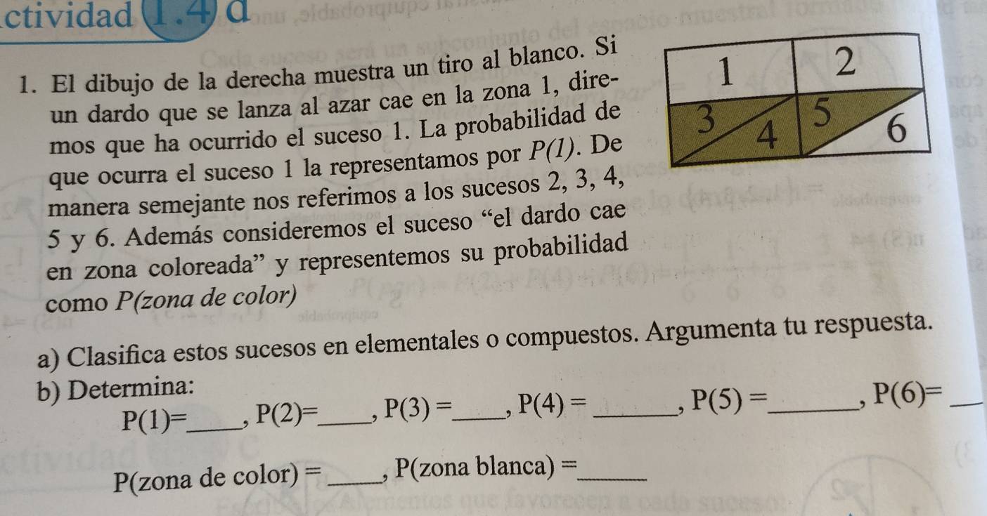 ctividad 1.4 d 
1. El dibujo de la derecha muestra un tiro al blanco. Si 
un dardo que se lanza al azar cae en la zona 1, dire- 
nos 
mos que ha ocurrido el suceso 1. La probabilidad deaq 
que ocurra el suceso 1 la representamos por P(1). De 
ab 
manera semejante nos referimos a los sucesos 2, 3, 4,
5 y 6. Además consideremos el suceso “el dardo cae 
en zona coloreada” y representemos su probabilidad 
como P(zona de color) 
a) Clasifica estos sucesos en elementales o compuestos. Argumenta tu respuesta. 
b) Determina:
P(1)=. _ , P(2)= _ , P(3)=. _ P(4)= _ 
, P(5)= _ 
, P(6)= _
P(zona de color) = _ , P(zona l lanca)= _