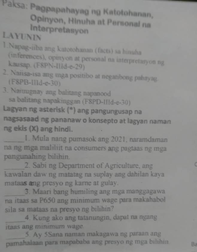 Paksa: Pagpapahayag ng Katotohanan, 
Opinyon, Hinuha at Personal na 
Interpretasyon 
LAYUNIN 
1.Napag-iiba ang katotohanan (facts) sa hinuha 
(inferences), opinyon at personal na interpretasyon ng 
kausap. (F8PN-IlId-e-29) 
2. Naiisa-isa ang mga positibo at negatibong pahayag 
(F8PB-I11d-e-30) 
3. Naiuugnay ang balitang napanood 
sa balitang napakinggan (F8PD-IIld-e-30) 
Lagyan ng asterisk (*) ang pangungusap na 
nagsasaad ng pananaw o konsepto at lagyan naman 
ng ekis (X) ang hindi. 
_1. Mula nang pumasok ang 2021, naramdaman 
na ng mga maliliit na consumers ang pagtaas ng mga 
pangunahing bilihin. 
_2. Sabi ng Department of Agriculture, ang 
kawalan daw ng matatag na suplay ang dahilan kaya 
mataas ang presyo ng karne at gulay. 
_3. Maari bang humiling ang mga manggagawa 
na itaas sa P650 ang minimum wage para makahabol 
sila sa mataas na presyo ng bilihin? 
_ 
4. Kung ako ang tatanungin, dapat na ngang 
itaas ang minimum wage. 
_ 
5. Ay 5Sana naman makagawa ng paraan ang 
pamahalaan para mapababa ang presyo ng mga bilihin Ba