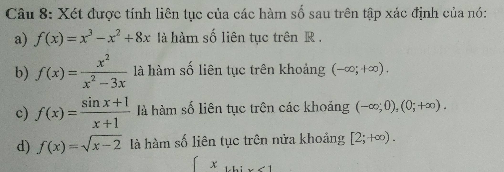 Xét được tính liên tục của các hàm số sau trên tập xác định của nó: 
a) f(x)=x^3-x^2+8x là hàm số liên tục trên R. 
b) f(x)= x^2/x^2-3x  là hàm số liên tục trên khoảng (-∈fty ;+∈fty ). 
c) f(x)= (sin x+1)/x+1  là hàm số liên tục trên các khoảng (-∈fty ;0),(0;+∈fty ). 
d) f(x)=sqrt(x-2) là hàm số liên tục trên nửa khoảng [2;+∈fty ). 
x 1.h: ∠ 1