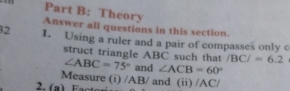 Theory 
Answer all questions in this section. 
32 I. Using a ruler and a pair of compasses only c 
struct triangle ABC such that ∠ ABC=75° and ∠ ACB=60°
/BC/=6.2
Measure (i) /AB/ and (ii) /AC/
2. (a ) Factor