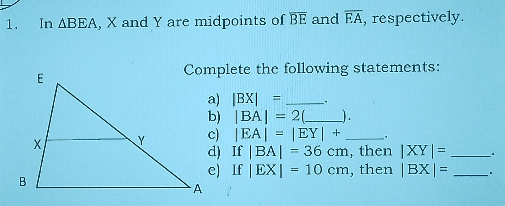 In △ BEA , X and Y are midpoints of overline BE and overline EA , respectively. 
Complete the following statements:
|BX|= _ 
.
|BA|=2 _).
|EA|=|EY|+ _ 
. 
d) If |BA|=36cm , then |XY|= _ 
. 
e) If |EX|=10cm , then |BX|= _