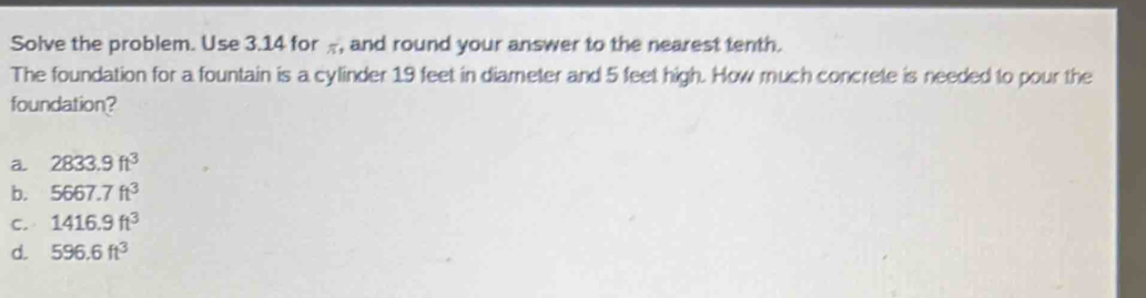 Solve the problem. Use 3.14 for π, and round your answer to the nearest tenth.
The foundation for a fountain is a cylinder 19 feet in diameter and 5 feet high. How much concrete is needed to pour the
foundation?
a 2833.9ft^3
b. 5667.7ft^3
C. 1416.9ft^3
d. 596.6ft^3