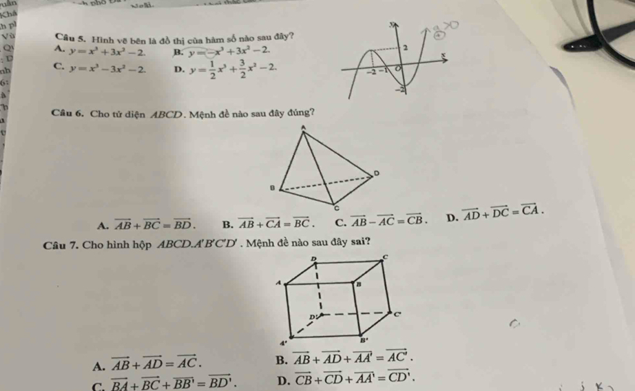 uân Nol.
Khá
h pl
Vù Câu 5. Hình vẽ bên là đồ thị của hàm số nào sau đây?
Q A. y=x^3+3x^2-2. B. y=-x^3+3x^2-2. 
U
nb C. y=x^3-3x^2-2. D. y= 1/2 x^3+ 3/2 x^2-2. 
6:
a
h
Cầâu 6. Cho tử diện ABCD. Mệnh đề nào sau đây đúng?

A. vector AB+vector BC=vector BD. B. vector AB+vector CA=vector BC. C. vector AB-vector AC=vector CB. D. vector AD+vector DC=vector CA. 
Câu 7. Cho hình h pABCD.A'B'C'D' 7 . Mệnh đề nào sau đây sai?
A. vector AB+vector AD=vector AC. B. vector AB+vector AD+vector AA=vector AC'.
C. vector BA+vector BC+vector BB'=vector BD'. D. vector CB+vector CD+vector AA'=vector CD'.